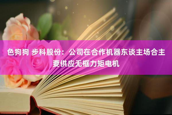   色狗狗 步科股份：公司在合作机器东谈主场合主要供应无框力矩电机