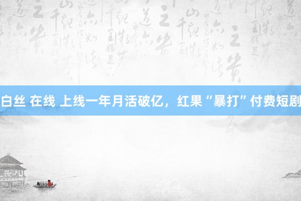   白丝 在线 上线一年月活破亿，红果“暴打”付费短剧