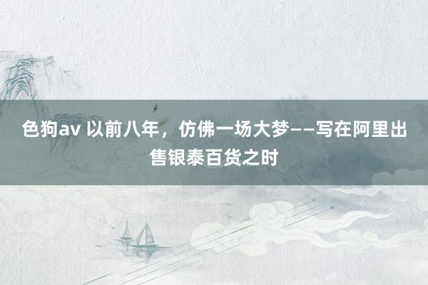   色狗av 以前八年，仿佛一场大梦——写在阿里出售银泰百货之时