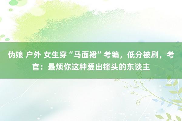   伪娘 户外 女生穿“马面裙”考编，低分被刷，考官：最烦你这种爱出锋头的东谈主