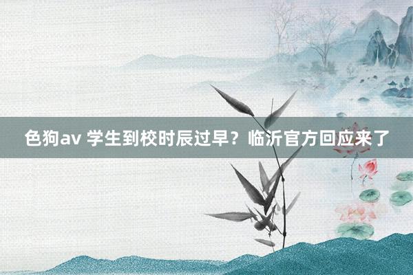   色狗av 学生到校时辰过早？临沂官方回应来了