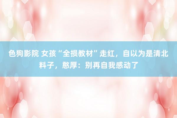   色狗影院 女孩“全损教材”走红，自以为是清北料子，憨厚：别再自我感动了