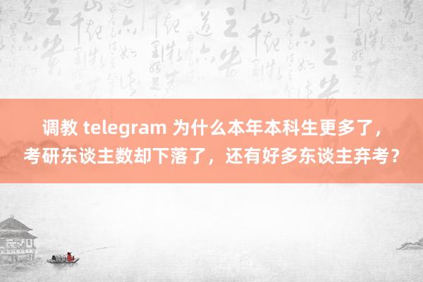   调教 telegram 为什么本年本科生更多了，考研东谈主数却下落了，还有好多东谈主弃考？