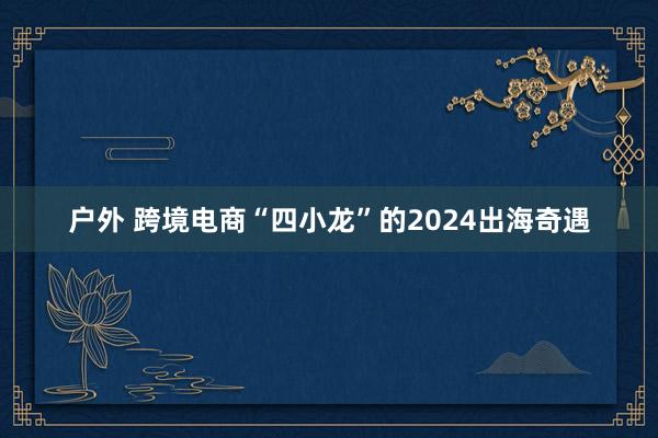   户外 跨境电商“四小龙”的2024出海奇遇