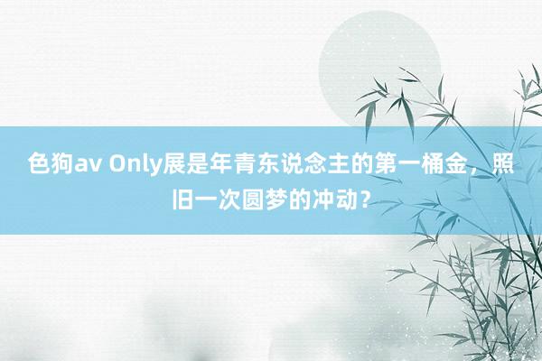   色狗av Only展是年青东说念主的第一桶金，照旧一次圆梦的冲动？