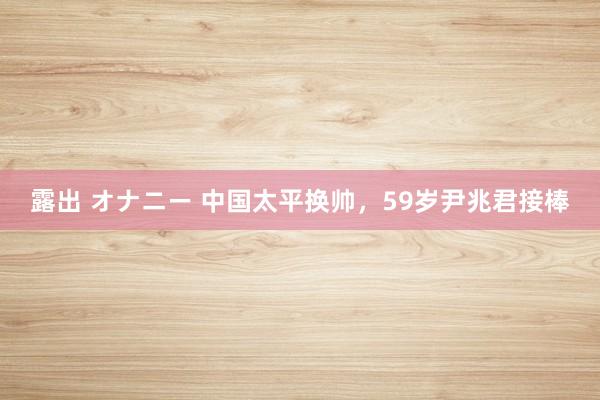   露出 オナニー 中国太平换帅，59岁尹兆君接棒