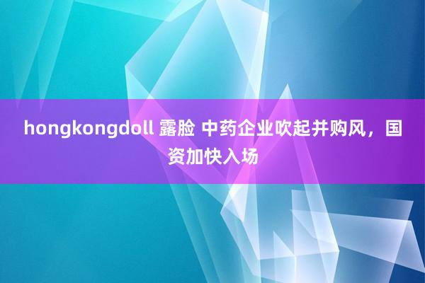   hongkongdoll 露脸 中药企业吹起并购风，国资加快入场