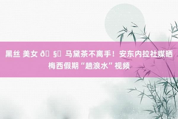   黑丝 美女 🧉马黛茶不离手！安东内拉社媒晒梅西假期“趟浪水”视频