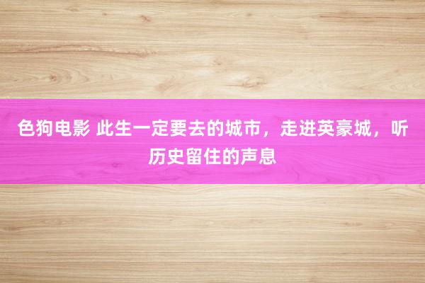  色狗电影 此生一定要去的城市，走进英豪城，听历史留住的声息