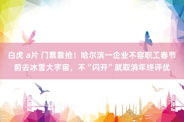   白虎 a片 门票靠抢！哈尔滨一企业不容职工春节前去冰雪大宇宙，不“闪开”就取消年终评优
