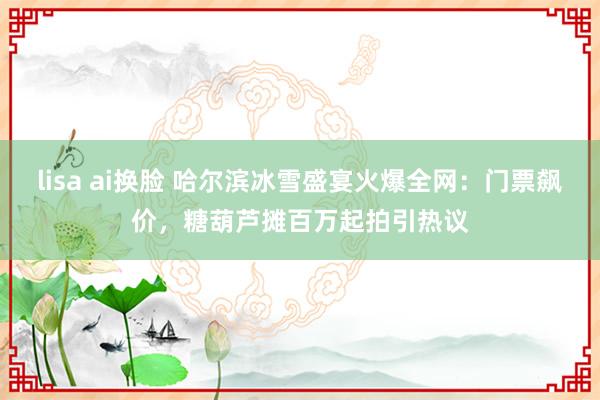   lisa ai换脸 哈尔滨冰雪盛宴火爆全网：门票飙价，糖葫芦摊百万起拍引热议