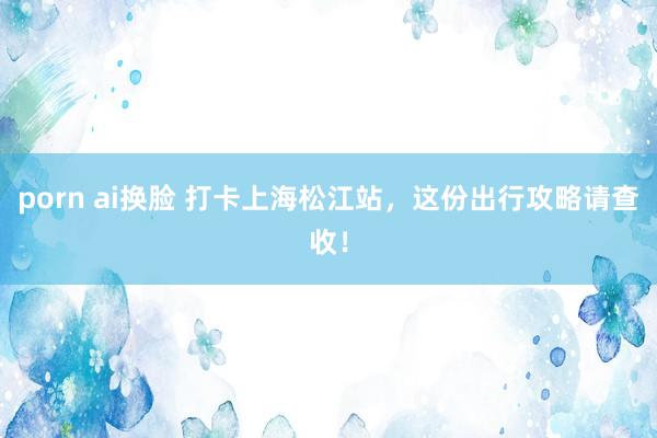   porn ai换脸 打卡上海松江站，这份出行攻略请查收！