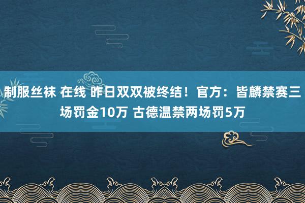   制服丝袜 在线 昨日双双被终结！官方：皆麟禁赛三场罚金10万 古德温禁两场罚5万