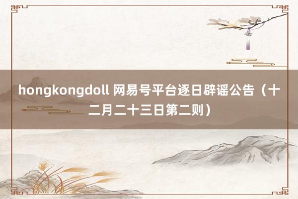   hongkongdoll 网易号平台逐日辟谣公告（十二月二十三日第二则）