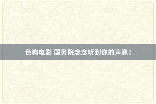   色狗电影 国务院念念听到你的声息！