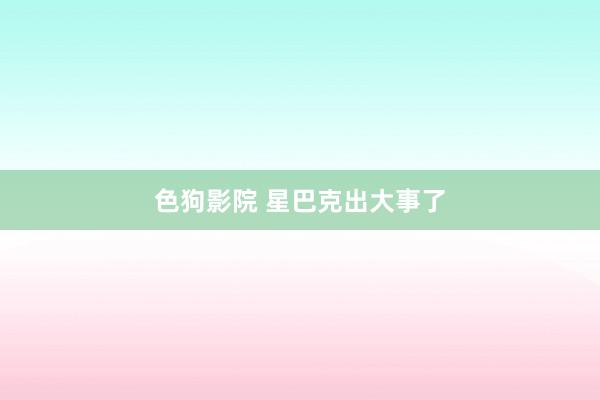   色狗影院 星巴克出大事了