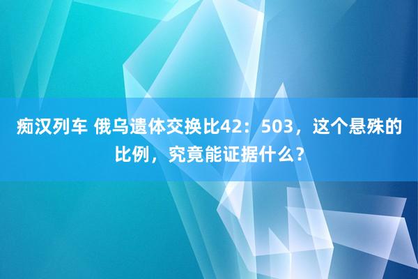   痴汉列车 俄乌遗体交换比42：503，这个悬殊的比例，究竟能证据什么？