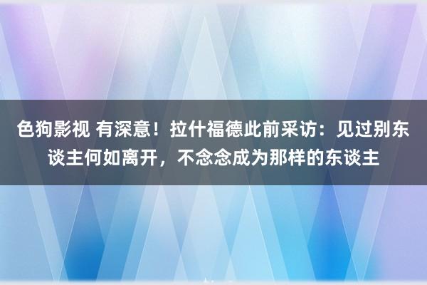   色狗影视 有深意！拉什福德此前采访：见过别东谈主何如离开，不念念成为那样的东谈主
