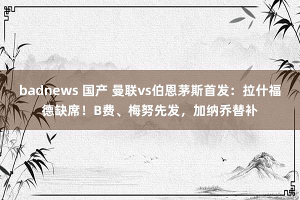   badnews 国产 曼联vs伯恩茅斯首发：拉什福德缺席！B费、梅努先发，加纳乔替补