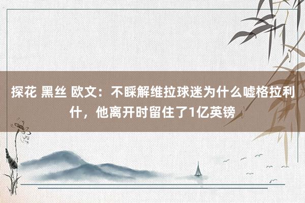   探花 黑丝 欧文：不睬解维拉球迷为什么嘘格拉利什，他离开时留住了1亿英镑