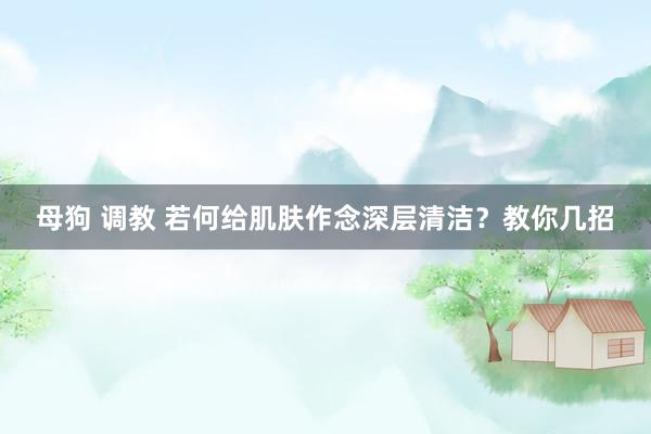   母狗 调教 若何给肌肤作念深层清洁？教你几招