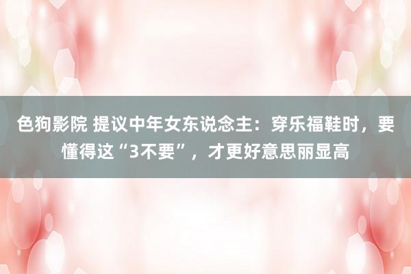   色狗影院 提议中年女东说念主：穿乐福鞋时，要懂得这“3不要”，才更好意思丽显高