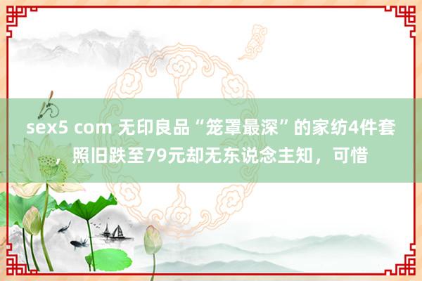   sex5 com 无印良品“笼罩最深”的家纺4件套，照旧跌至79元却无东说念主知，可惜