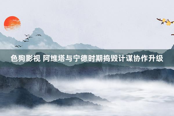   色狗影视 阿维塔与宁德时期捣毁计谋协作升级