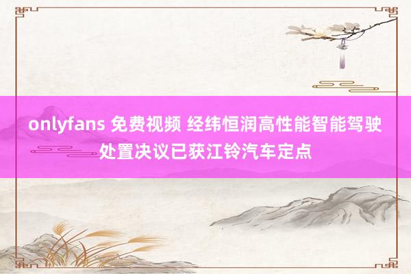   onlyfans 免费视频 经纬恒润高性能智能驾驶处置决议已获江铃汽车定点