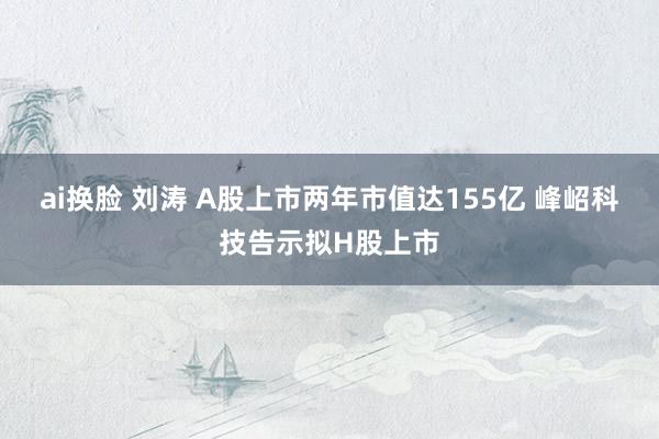   ai换脸 刘涛 A股上市两年市值达155亿 峰岹科技告示拟H股上市