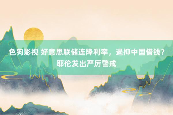   色狗影视 好意思联储连降利率，遏抑中国借钱？耶伦发出严厉警戒