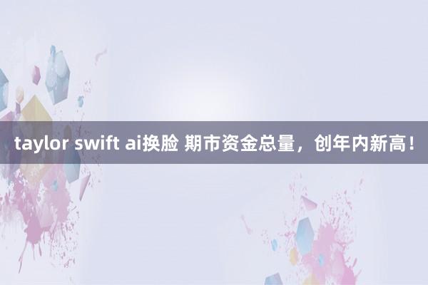   taylor swift ai换脸 期市资金总量，创年内新高！