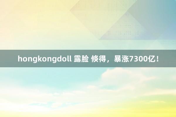   hongkongdoll 露脸 倏得，暴涨7300亿！