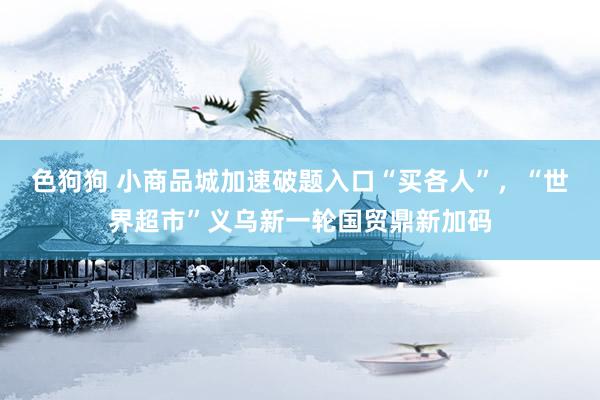   色狗狗 小商品城加速破题入口“买各人”，“世界超市”义乌新一轮国贸鼎新加码