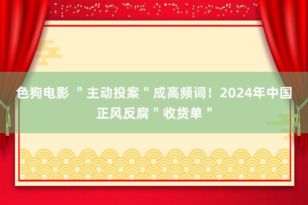   色狗电影 ＂主动投案＂成高频词！2024年中国正风反腐＂收货单＂