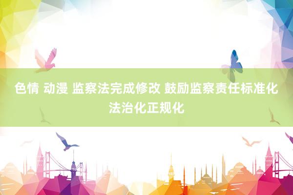   色情 动漫 监察法完成修改 鼓励监察责任标准化法治化正规化