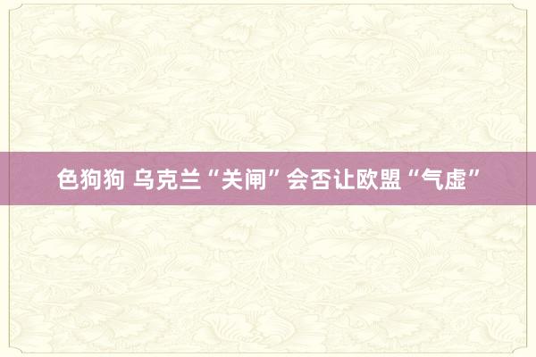   色狗狗 乌克兰“关闸”会否让欧盟“气虚”