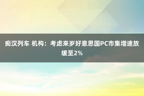   痴汉列车 机构：考虑来岁好意思国PC市集增速放缓至2%