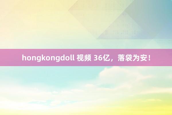   hongkongdoll 视频 36亿，落袋为安！
