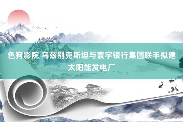   色狗影院 乌兹别克斯坦与寰宇银行集团联手拟建太阳能发电厂