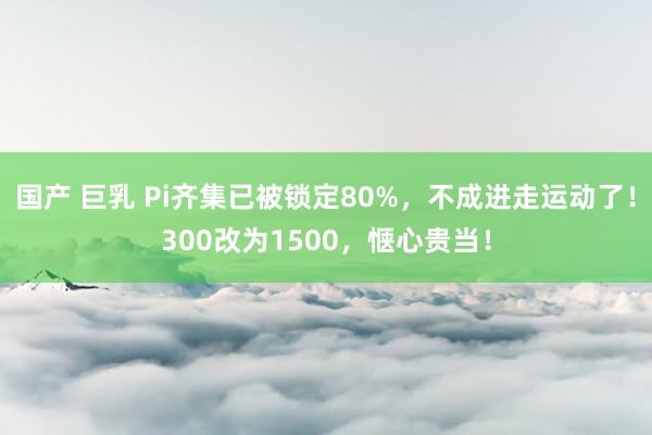   国产 巨乳 Pi齐集已被锁定80%，不成进走运动了！300改为1500，惬心贵当！