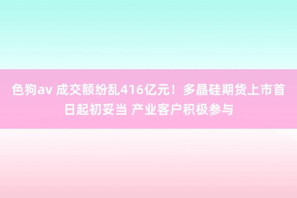   色狗av 成交额纷乱416亿元！多晶硅期货上市首日起初妥当 产业客户积极参与