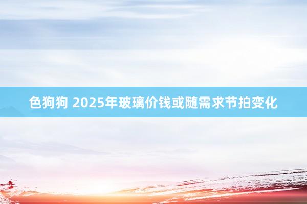   色狗狗 2025年玻璃价钱或随需求节拍变化