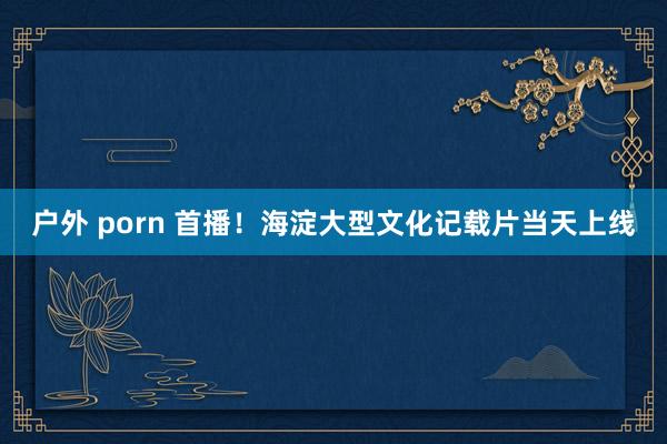   户外 porn 首播！海淀大型文化记载片当天上线