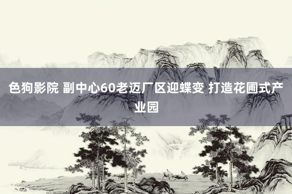   色狗影院 副中心60老迈厂区迎蝶变 打造花圃式产业园