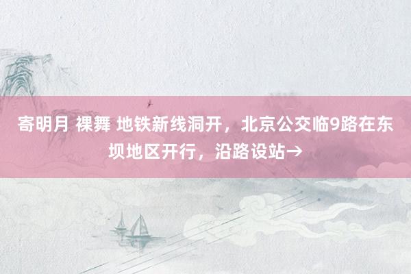  寄明月 裸舞 地铁新线洞开，北京公交临9路在东坝地区开行，沿路设站→