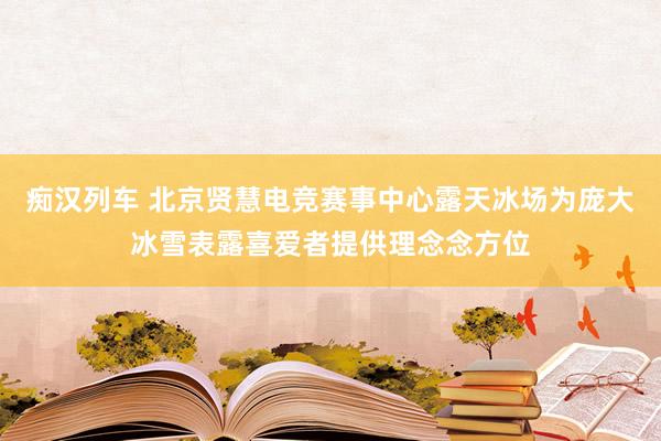   痴汉列车 北京贤慧电竞赛事中心露天冰场为庞大冰雪表露喜爱者提供理念念方位