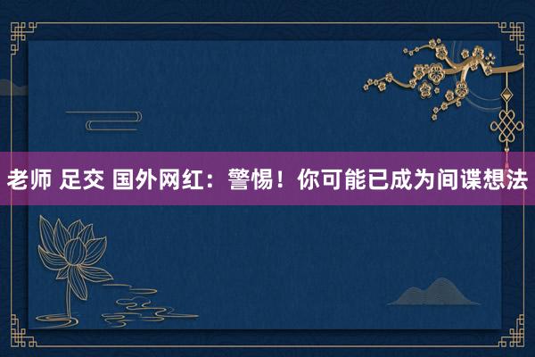   老师 足交 国外网红：警惕！你可能已成为间谍想法
