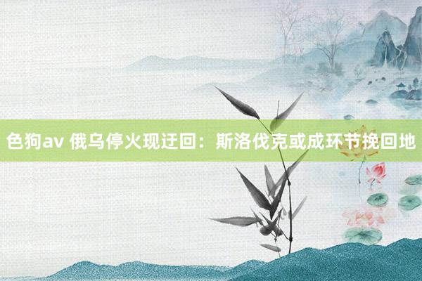   色狗av 俄乌停火现迂回：斯洛伐克或成环节挽回地