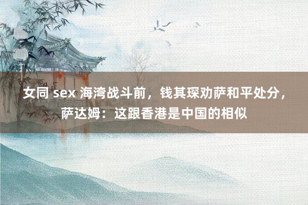  女同 sex 海湾战斗前，钱其琛劝萨和平处分，萨达姆：这跟香港是中国的相似